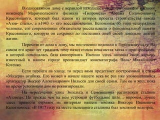 В одноэтажном доме с верандой находилась квартира бывшего главного
инженера Мариупольского филиала «Гипромеза» Абрама Соломоновича
Красовицкого, который был одним из авторов проекта строительства завода
«Азов- сталь», а в1943 г.- его восстановления. Вспоминая об этом незаурядном
человеке, его современники обязательно рассказывали о феноменальной памяти
Красовицкого, которую он сохранил до последних дней своей довольно долгой
жизни.
Переходя от дома к дому, мы постепенно подошли к Городскому саду. На
самом его краю лет тридцать тому назад стояла неказистая хатка с пристройками,
в которой помещалась база кинопроката. Именно здесь начинал свою карьеру
известный в нашем городе пропагандист кинематографа Виль Михайлович
Котенко.
Если перейти на улицу, то перед вами предстанет построенный в стиле
«Модерн» особняк. Его возвел в начале нашего века не раз уже упоминавшийся
архитектор Виктор Александрович Нильсен для своей семьи. Там он и жил, пока
во время революции дом не реквизировали.
На пересечении улиц Энгельса и Семенишина расположен стадион
«Азовец». Но прежде чем на нем устроили футбольное поле… впрочем, лучше
здесь привести отрывок из интервью нашего земляка Виктора Ивановича
Калогномоса: «В 1917 году на месте нынешнего стадиона был земляной велотрек.
 