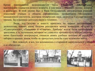 Кроме соревнований велосипедистов здесь устраивали показательные
выступления гимнастов разного возраста, в том числе и младшей группы, которой
я руководил. В этой группе был и Ваня Остославский, впоследствии ставший
известным ученым в области аэродинамики, профессором Московского
авиационного института, доктором технических наук, лауреатом Государственной
премии, Заслуженным деятелем науки и техники».
Люди, чьи детство и юность пришлись на первые послевоенные
десятилетия, помнят, какие баталии разгорались между командами «Сталь» и
«Судостроитель», «Пищевик» и «Спартак». Трибуны’ всегда были переполнены
зрителями, а те мальчишки, которым не удавалось прошмыгнуть внутрь стадиона
мимо бдительных контролеров, спешили занять удобные позиции на деревьях,
заборах и крышах домов, чтобы не пропустить хотя бы одно мгновение матча.
Вот, пожалуй, и все, что вспомнилось о старинной мариупольской улочке
и ее обитателях.
 