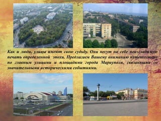 Как и люди, улицы имеют свою судьбу. Они несут на себе неизгладимую
печать определенной эпохи. Предлагаем Вашему вниманию путешествие
по главным улицами и площадями города Мариуполя, связанными со
значительными историческими событиями.
 