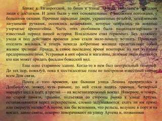 Ближе к Таганрогской, то бишь к улице Артема, селились в прошлом
люди с достатком. И дома были у них основательные: с высокими потолками, с
большими окнами. Прочные парадные двери, украшенные резьбой, затейливыми
латунными ручками, осенялись козырьками, которые опирались на кованые
узорчатые кронштейны. Часть этих особняков была национализирована в
известный период нашей истории. Владельцем стал горкомхоз. Без должного
ухода и под действием времени дома стали мало-помалу ветшать. Пришлось
отселить жильцов, и теперь некогда добротные жилища представляют собой
жалкое зрелище. Правда, в самое последнее время некоторые из них куплены
предпринимателями. Устраивая в них офисы и магазины, деловые люди пытаются
кто как может придать фасадам божеский вид.
Еще одно старинное здание. Когда-то в нем был центральный телеграф.
До тех пор, пожалуй, пока в шестидесятые годы не построили известный сейчас
всем Дом связи.
Почти с того времени, как бывшая улица Ленина превратилась в
Донбасскую, может, чуть раньше, по ней стали ходить трамваи. Четвертый
маршрут шел в порт, а третий — на железнодорожный вокзал. Наверное, и теперь,
по старой памяти, трамваи, подъезжая со стороны рынка к улице Артема,
останавливаются перед перекрестком, словно задумываются: ехать ли им прямо
или свернуть налево? А потом, как бы вспомнив, что рельсы, ведущие в порт и на
вокзал, давно сняты, покорно поворачивают на улицу Артема и, позванивая
 
