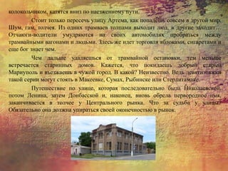 колокольчиком, катятся вниз по наезженному пути.
Стоит только пересечь улицу Артема, как попадешь совсем в другой мир.
Шум, гам, толчея. Из одних трамваев толпами выходит люд, в другие заходит…
Отчаюги-водители умудряются на своих автомобилях пробраться между
трамвайными вагонами и людьми. Здесь же идет торговля яблоками, сигаретами и
еще бог знает чем.
Чем дальше удаляешься от трамвайной остановки, тем меньше
встречается старинных домов. Кажется, что покидаешь добрый старый
Мариуполь и въезжаешь в чужой город. В какой? Неизвестно. Ведь девятиэтажки
такой серии могут стоять в Макеевке, Сумах, Рыбинске или Стерлитамаке.
Путешествие по улице, которая последовательно была Николаевской,
потом Ленина, затем Донбасской и, наконец, вновь обрела первородное имя,
заканчивается в толчее у Центрального рынка. Что за судьба у улицы?
Обязательно она должна упираться своей оконечностью в рынок.
 