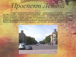 ГЛАВНЫЕ УЛИЦЫ ЮЖНЫХ ГОРОДОВ: В ОДЕССЕ — ДЕРИБАСОВСКАЯ, В ХАРЬКОВЕ — СУМСКАЯ, В
РОСТОВЕ- НА- ДОНУ — БОЛЬШАЯ САДОВАЯ, В МАРИУПОЛЕ — ПРОСТО БОЛЬШАЯ. БОЛЬШОЙ ОНА НА-
ЗЫВАЛАСЬ В ОБИХОДЕ, А ОФИЦИАЛЬНО — С СЕНТЯБРЯ 1876 ГОДА — ЕКАТЕРИНИНСКОЙ. ВЕТРЫ РЕВОЛЮЦИИ
СТЕРЛИ С ТАБЛИЧЕК И «ЦАРСКОЕ» НАЗВАНИЕ «ЕКАТЕРИНИНСКАЯ», И СЛОВО «УЛИЦА». ВМЕСТО НИХ
ПОЯВИЛОСЬ: «ПРОСПЕКТ РЕСПУБЛИКИ». ПРАВДА, НЕИЗВЕСТНО КАКОЙ. В ПОСЛЕВОЕННЫЕ ГОДЫ, КОГДА
КОЛИЧЕСТВО ВНОВЬ ПОСЕЛИВШИХСЯ В МАРИУПОЛЕ ЛЮДЕЙ ПРЕВЫСИЛО ЧИСЛО АБОРИГЕНОВ, В ОБИХОД
ВОШЛО «СЧИТАННОЕ» С УКАЗАТЕЛЕЙ «ПРОСПЕКТ…», «РЕСПУБЛИКА» КРАТКОСТИ РАДИ ОПУСКАЛАСЬ.
Проспект Ленина
 