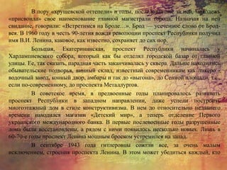 В пору «хрущевской оттепели» и годы, последовавшие за ней, молодежь
«присвоила» свое наименование главной магистрали города. Назначая на ней
свидание, говорили: «Встретимся на Броде…». Брод — усеченное слово от Брод-
вея. В 1960 году в честь 90-летия вождя революции проспект Республики получил
имя В.И. Ленина, каковое, как известно, сохраняет до сих пор.
Большая, Екатерининская, проспект Республики начиналась у
Харлампиевского собора, который как бы отделял городской базар от главной
улицы. Ее, так сказать, парадная часть заканчивалась у сквера. Дальше находились
обывательские подворья, винный склад, известный современникам как ликеро -
водочный завод, конный двор, амбары и так до «выгона», до Сенной площади, т.е.,
если по-современному, до проспекта Металлургов.
В советское время, в предвоенные годы планировалось развивать
проспект Республики в западном направлении, даже успели построить
многоэтажный дом в стиле конструктивизма. В нем до относительно недавнего
времени находился магазин «Детский мир», а теперь отделение Первого
украинского международного банка. В первые послевоенные годы разрушенные
дома были восстановлены, а рядом с ними появилось несколько новых. Лишь в
60-70-е годы проспект Ленина мощным броском устремился на запад.
В сентябре 1943 года гитлеровцы сожгли все, за очень малым
исключением, строения проспекта Ленина. В этом может убедиться каждый, кто
 