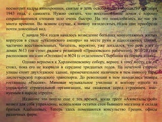 посмотрит кадры кинохроники, снятые в день освобождения города, 10 сентября
1943 года, с самолета. Нужно сказать, что восстановление домов с хорошо
сохранившимися стенами шло очень быстро. На это понадобилось не так уж
много времени. Во всяком случае, к началу пятидесятых годов они приобрели
почти довоенный вид.
С начала 50-х годов началось возведение больших многоэтажных жилых
корпусов в стиле «сталинского ампира» на месте руин и одноэтажных зданий,
частично восстановленных. Читатель, вероятно, уже догадался, что речь идет о
домах №13 (он стоит рядом с редакцией «Приазовского рабочего»), №10/20 (там
расположен магазин «Оптика») и №24 (с отделением Сбербанка на первом этаже).
Однако вернемся к Харлампиевскому собору, вернее, к тому месту, где он
стоял, пока его не взорвали в середине тридцатых годов. На нечетной стороне
улицы стоит двухэтажное здание, примечательное наличием в нем пивного бара,
диспетчерской городского транспорта. До революции в нем находились номера
гостиницы «Россия». Миновав музыкальное училище и контору одного из
управлений строительной организации, мы окажемся перед строением, име-
нуемым в народе «трест».
Название это пошло еще с тех времен, когда трест «Азовстальстрой»
возвел для себя управление, использовав остатки стен бывшего магазина и склада
братьев Адабашевых. Теперь здесь помещаются консульство Греции, офисы
различных фирм.
 