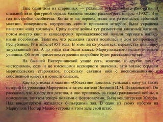 Еще один дом из старинных — редакция «Приазовского рабочего». В
стальной вязи фигурной ограды балкона можно рассмотреть цифры «1902″. Это
год постройки особнячка. Когда-то на первом этаже его размещался табачный
магазин, поверхность внутренних стен и прилавков которого была украшена
панелями «под хохлому». Сразу после войны тут разместили книжный магазин,
потом вместо книг и канцелярских принадлежностей начали торговать нагляд-
ными пособиями. Заметим, что редакция газеты вселилась в дом по проспекту
Республики, 19 в апреле1951 года. В этом легко убедиться, перелистав подшивку
за указанный год. А до этого там были классы Мариупольского педагогического
училища. Об этом приметном строении подробнее будет рассказано позже.
На бывшей Екатерининской улице есть, конечно, и другие дома с
«историями», если и не имеющими всемирного значения, зато милые сердцам
мариупольских старожилов, поскольку связаны они с воспоминаниями о
собственной юности и юности близких.
Как-то у входа в магазин «Объектив» довелось услышать одну из таких
историй от уроженца Мариуполя, а затем жителя Эстонии И.М. Цехановского. Он
рассказал, что в пору его детства, а оно пришлось на годы гражданской войны, в
помещении, занятом теперь полками с фототоварами, была кондитерская Жозефа.
Над кондитерской находился бильярдный зал. В один из своих набегов на
Мариуполь Нестор Махно устроил в этом зале свой штаб.
 