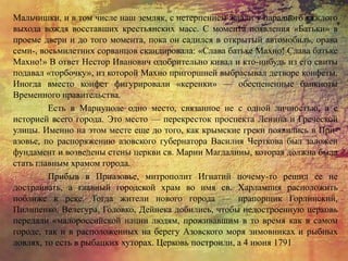 Мальчишки, и в том числе наш земляк, с нетерпением ждали у парадного каждого
выхода вождя восставших крестьянских масс. С момента появления «Батьки» в
проеме двери и до того момента, пока он садился в открытый автомобиль, орава
семи-, восьмилетних сорванцов скандировала: «Слава батьке Махно! Слава батьке
Махно!» В ответ Нестор Иванович одобрительно кивал и кто-нибудь из его свиты
подавал «торбочку», из которой Махно пригоршней выбрасывал детворе конфеты.
Иногда вместо конфет фигурировали «керенки» — обесцененные банкноты
Временного правительства.
Есть в Мариуполе одно место, связанное не с одной личностью, а с
историей всего города. Это место — перекресток проспекта Ленина и Греческой
улицы. Именно на этом месте еще до того, как крымские греки появились в При-
азовье, по распоряжению азовского губернатора Василия Черткова был заложен
фундамент и возведены стены церкви св. Марии Магдалины, которая должна была
стать главным храмом города.
Прибыв в Приазовье, митрополит Игнатий почему-то решил ее не
достраивать, а главный городской храм во имя св. Харлампия расположить
поближе к реке. Тогда жители нового города — прапорщик Горлинский,
Пилипенко, Велегура, Головко, Дейнека добились, чтобы недостроенную церковь
передали «малороссийской нации людям, проживавшим в то время как в самом
городе, так и в расположенных на берегу Азовского моря зимовниках и рыбных
ловлях, то есть в рыбацких хуторах. Церковь построили, а 4 июня 1791
 