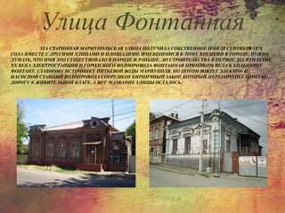 ЭТА СТАРИННАЯ МАРИУПОЛЬСКАЯ УЛИЦА ПОЛУЧИЛА СОБСТВЕННОЕ ИМЯ 28 СЕНТЯБРЯ 1876
ГОДА ВМЕСТЕ С ДРУГИМИ УЛИЦАМИ И ПЛОЩАДЯМИ, ИМЕВШИМИСЯ К ТОМУ ВРЕМЕНИ В ГОРОДЕ. НУЖНО
ДУМАТЬ, ЧТО ИМЯ ЭТО СУЩЕСТВОВАЛО В НАРОДЕ И РАНЬШЕ. ДО СТРОИТЕЛЬСТВА В ПЕРВОЕ ДЕСЯТИЛЕТИЕ
ХХ ВЕКА ЭЛЕКТРОСТАНЦИИ И ГОРОДСКОГО ВОДОПРОВОДА ФОНТАННАЯ ПРЯМИКОМ ВЕЛА К БОЛЬШОМУ
ФОНТАНУ, ГЛАВНОМУ ИСТОЧНИКУ ПИТЬЕВОЙ ВОДЫ МАРИУПОЛЯ. НО ПОТОМ ВОКРУГ ЭЛЕКТРО- И
НАСОСНОЙ СТАНЦИЙ ВОДОПРОВОДА СООРУДИЛИ КИРПИЧНЫЙ ЗАБОР, КОТОРЫЙ ПЕРЕГОРОДИЛ ТОРНУЮ
ДОРОГУ К ЖИВИТЕЛЬНОЙ ВЛАГЕ, А ВОТ НАЗВАНИЕ УЛИЦЫ ОСТАЛОСЬ.
Улица Фонтанная
 