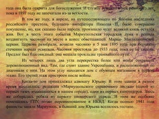 года она была открыта для богослужения. И службу правили в ней ровно сто лет,
пока в 1891 году не запечатали из-за ветхости.
В том же году, в апреле, на путешествующего по Японии наследника
российского престола, будущего императора Николая II, было совершено
покушение, но, как сказано было народу, произошло чудо: великий князь остался
жив. Вот в честь этого события Мариупольская городская дума и решила
воздвигнуть часовню на месте в конец обветшавшей. Марии- Магдалининской
церкви. Церковь разобрали, возвели часовню и 5 мая 1895 года при большом
стечении народа освятили. Часовня простояла до 1933 года, пока ее не снесли.
Предлог был благовидный: она мешала прокладке трамвайного пути.
Из четырех лишь два угла перекрестка более или менее сохранили
дореволюционный вид. Там, где стоит здание Укрсоцбанка, и расположенный по
диагонали с ним. На этом углу находится дом с обувным магазином в первом
этаже. Его третий этаж пристроен после войны.
Когда-то дом принадлежал адвокату Юрьеву. В этом здании в разное
время находились: редакция «Мариупольского справочного листка» (одной из
первых газет, издававшихся в нашем городе), один из первых кинотеатров. Здесь
же собирались ребята из первого пионерского отряда. В этом же особняке
помещалось ГПУ, позже переименованное в НКВД. Когда осенью 1941 года
фашисты заняли Мариуполь, в бывший дом Юрьева вселилось гестапо…
 