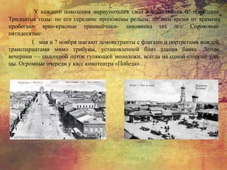 У каждого поколения мариупольцев свои воспоминания 0 проспекте.
Тридцатые годы: по его середине проложены рельсы, по ним время от времени
пробегают ярко-красные трамвайчики- диковинка тех лет. Сороковые-
пятидесятые:
1 мая и 7 ноября шагают демонстранты с флагами и портретами вождей,
транспарантами мимо трибуны, установленной близ здания банка. Летом,
вечерами — сплошной поток гуляющей молодежи, всегда на одной стороне ули-
цы. Огромные очереди у касс кинотеатра «Победа»…
 
