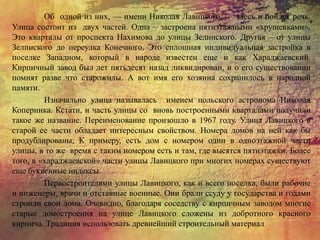 Об одной из них, — имени Николая Лавицкого, — здесь и пойдет речь.
Улица состоит из двух частей. Одна – застроена пятиэтажными «хрущевками».
Это кварталы от проспекта Нахимова до улицы Зелинского. Другая – от улицы
Зелинского до переулка Конечного. Это сплошная индивидуальная застройка в
поселке Западном, который в народе известен еще и как Хараджаевский.
Кирпичный завод был лет пятьдесят назад ликвидирован, и о его существовании
помнят разве что старожилы. А вот имя его хозяина сохранилось в народной
памяти.
Изначально улица называлась именем польского астронома Николая
Коперника. Кстати, и часть улицы со вновь построенными кварталами получили
такое же название. Переименование произошло в 1967 году. Улица Лавицкого в
старой ее части обладает интересным свойством. Номера домов на ней как бы
продублированы, К примеру, есть дом с номером один в одноэтажной части
улицы, в то же время с таким номером есть и там, где высятся пятиэтажки. Более
того, в «хараджаевской» части улицы Лавицкого при многих номерах существуют
еще буквенные индексы.
Первостроителями улицы Лавицкого, как и всего поселка, были рабочие
и инженеры, врачи и отставные военные. Они брали ссуду у государства и годами
строили свои дома. Очевидно, благодаря соседству с кирпичным заводом многие
старые домостроения на улице Лавицкого сложены из добротного красного
кирпича. Традиция использовать древнейший строительный материал
 