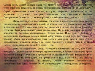 Сейчас здесь можно увидеть разве что редкого покупателя, юркнувшего внутрь
этого торгового заведения, да людей, ожидающих на остановке 114-ю маршрутку.
Строй одноэтажных домов поселка, как уже говорилось, начинается, на пе-
ресечении с улицей, которой присвоено имя академика Николая
Дмитриевича Зелинского, химика-органика, изобретателя противогаза.
Далее начинаются многоэтажки. Их возвели в шестидесятые годы теперь
уже прошлого столетия на месте полей, на которых до того произрастали кукуруза
и подсолнечник. Эти кварталы стали застраиваться в начале 60-х годов прошлого
столетия. Здесь возводились только жилые дома. Ни одного магазина, ни одного
предприятия бытового обслуживания. Только жилье. Иное дело – сейчас. В
выкупленных квартирах первых этажей оборудованы ателье мод, мастерская по
ремонту обуви, две стоматологии, Есть здесь и магазины. Кстати, один из них
располагается в подвале первого на улице Лавицкого, а может быть и во всем
городе, кооперативного дома. Его номер – три.
Одна из «хрущевок» улицы Лавицкого примечательна тем, что в ней
находилась двухкомнатная квартира «трамвайчиком», в которой некоторое время
проживал Виктор Михайлович Арнаутов со своей женой Нонной Владимировной
Талепоровской. По воле судьбы он провел долгие годы в Китае и США. Виктор
Михайлович – художник, и педагог, ученик великого мексиканского
монументалиста Диего Риверы. Он был профессором Стэнфордского университе-
 