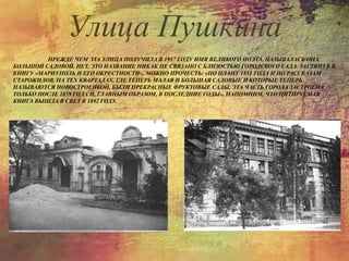 ПРЕЖДЕ ЧЕМ ЭТА УЛИЦА ПОЛУЧИЛА В 1937 ГОДУ ИМЯ ВЕЛИКОГО ПОЭТА, НАЗЫВАЛАСЬ ОНА
БОЛЬШОЙ САДОВОЙ. НЕТ, ЭТО НАЗВАНИЕ НИКАК НЕ СВЯЗАНО С БЛИЗОСТЬЮ ГОРОДСКОГО САДА. ЗАГЛЯНУВ В
КНИГУ «МАРИУПОЛЬ И ЕГО ОКРЕСТНОСТИ», МОЖНО ПРОЧЕСТЬ: «ПО ПЛАНУ 1851 ГОДА И ПО РАССКАЗАМ
СТАРОЖИЛОВ, НА ТЕХ КВАРТАЛАХ, ГДЕ ТЕПЕРЬ МАЛАЯ И БОЛЬШАЯ САДОВЫЕ И КОТОРЫЕ ТЕПЕРЬ
НАЗЫВАЮТСЯ НОВОСТРОЕНКОЙ, БЫЛИ ПРЕКРАСНЫЕ ФРУКТОВЫЕ САДЫ. ЭТА ЧАСТЬ ГОРОДА ЗАСТРОЕНА
ТОЛЬКО ПОСЛЕ 1859 ГОДА И, ГЛАВНЫМ ОБРАЗОМ, В ПОСЛЕДНИЕ ГОДЫ». НАПОМНИМ, ЧТО ЦИТИРУЕМАЯ
КНИГА ВЫШЛА В СВЕТ В 1892 ГОДУ.
Улица Пушкина
 