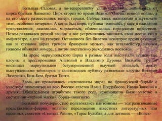 Большая Садовая, а по-теперешнему улица Пушкина, начиналась от
цирка братьев Яковенко. Цирк сгорел во время Великой Отечественной войны, а
на его месте разместились теперь гаражи. Сейчас здесь малолюдно и жутковато
тихо, особенно вечерами. А когда был цирк, публика толпилась у касс в ожидании
представления, лакомилась мороженым, обменивалась городскими новостями.
Потом раздавался резкий звонок и все устремлялись занимать свои места: кто в
амфитеатре, а кто на галерке. Оставшиеся без билетов некоторое время слушали,
как за стенами цирка гремела бравурная музыка, как шталмейстер зычным
голосом объявлял номера, а потом постепенно расходились восвояси.
На арене мариупольского цирка в разные годы выступали знаменитые
клоуны и дрессировщики Анатолий и Владимир Дуровы. Вильяме Труцци
восхищал мариупольцев безукоризненной выучкой лошадей, между
выступлениями жонглеров и канатоходцев публику развлекали клоуны Виталий
Лазаренко, Бим-Бом, братья Танти.
Здесь же проводились «чемпионаты мира» по французской борьбе с
участием знаменитых на всю Россию атлетов Ивана Поддубного, Ивана Заикина и
других. Обязательным атрибутом такого рода чемпионатов было участие в
состязании «черной маски», борца-инкогнито.
Большой популярностью пользовались пантомимы — театрализованные
представления-феерии, вольные переложения известных литературных или
песенных сюжетов «Стенька Разин», «Тарас Бульба», а для детишек — «Конек-
 