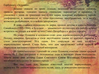 Горбунок», «Золушка».
Бешено скакали по арене лошади, всадники размахивали саблями,
гремели петарды, «злодеи» хватали гимнасток, переодетых в принцесс, и
уносились с ними на трапециях под купол цирка, коверные изображали чертей,
униформисты, в зависимости от темы пантомимы, преображались то в ватагу
волжских разбойников, то в войско запорожское.
В доме, стоящем неподалеку от цирка, прошло детство и юность Виктора
Синайского (1893-1968), в будущем — знаменитого скульптора, его работы можно
встретить на улицах и в залах музеев Санкт-Петербурга и других городов.
На улице Пушкина в основном стоят дома дореволюционной постройки.
Потому, наверное, бросается в глаза двухэтажное здание из красного кирпича в
стиле конструктивизма 30-х годов. Его соорудили на паях несколько
мариупольских врачей. Стало быть, этот дом представляет собой первый в
Мариуполе жилищно-строительный кооператив.
Из примечательных строений на улице Пушкина отметим здание средней
школы № 2. Оно построено в пятидесятые годы и выглядит очень импозантно.
Школа носит имя летчика Героя Советского Союза Владимира Семенишина,
погибшего неподалеку от нашего города.
Вот еще один дом, хорошо известный многим мариупольцам, —
радиоузел. По данным краеведческого музея, здесь до революции находилось
 