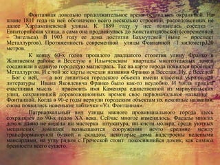 Фонтанная довольно продолжительное время оставалась окраинной. На
плане 1811 года на ней обозначено всего несколько строений, расположенных не
далее Харлампиевской улицы. К 1889 году у нее появилась соседка –
Евпаторийская улица, а сама она продвинулась до Константиновской (современной
– Энгельса). В 1903 году ее дома достигли Бахмутской (ныне – проспект
Металлургов). Протяженность современной улицы Фонтанной –1 километр320
метров.
К концу 60-х годов прошлого двадцатого столетия улицу Франко в
Жовтневом районе и Веселую в Ильичевском кварталы многоэтажных домов
соединили в единую городскую магистраль. Так на карте города появился проспект
Металлургов. И с той же карты исчезли названия Франко и Веселая. Ну, с Веселой
– Бог с ней, — а вот лишиться городского объекта имени классика украинской
литературы Ивана Яковлевича Франко было как-то неудобно. И тогда пришла
счастливая мысль – присвоить имя Каменяра единственной из мариупольских
улиц, сохранившей дореволюционных времен свое первоначальное название –
Фонтанной. Когда в 90-е годы вернули городским объектам их исконные названия,
снова появились новенькие таблички «Ул. Фонтанная».
Патриархальный вид улицы южного провинциального города здесь
сохранялся до 90-х годов ХХ века. Сейчас многое изменилось. Фасады многих
домов давно не видели ни мастерка штукатура, ни кисти моляра, среди уютных
мещанских домишек возвышаются сооружения нечто средние между
трансформаторной будкой и складом, некоторые дома надстроены нелепыми
мансардами, на углу рядом с Греческой стоит покосившийся домик, как символ
бренности всего сущего.
 