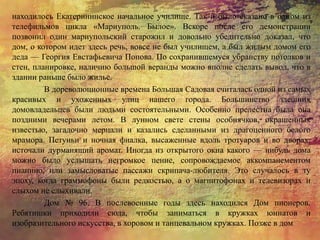 находилось Екатерининское начальное училище. Так и было сказано в одном из
телефильмов цикла «Мариуполь. Былое». Вскоре после его демонстрации
позвонил один мариупольский старожил и довольно убедительно доказал, что
дом, о котором идет здесь речь, вовсе не был училищем, а был жилым домом его
деда — Георгия Евстафьевича Попова. По сохранившемуся убранству потолков и
стен, планировке, наличию большой веранды можно вполне сделать вывод, что в
здании раньше было жилье.
В дореволюционные времена Большая Садовая считалась одной из самых
красивых и ухоженных улиц нашего города. Большинство здешних
домовладельцев были людьми состоятельными. Особенно прелестна была она
поздними вечерами летом. В лунном свете стены особнячков, окрашенных
известью, загадочно мерцали и казались сделанными из драгоценного белого
мрамора. Петуньи и ночная фиалка, высаженные вдоль тротуаров и во дворах,
источали дурманящий аромат. Иногда из открытого окна какого — нибудь дома
можно было услышать негромкое пение, сопровождаемое аккомпанементом
пианино, или замысловатые пассажи скрипача-любителя. Это случалось в ту
эпоху, когда граммофоны были редкостью, а о магнитофонах и телевизорах и
слыхом не слыхивали.
Дом № 96. В послевоенные годы здесь находился Дом пионеров.
Ребятишки приходили сюда, чтобы заниматься в кружках юннатов и
изобразительного искусства, в хоровом и танцевальном кружках. Позже в дом
 
