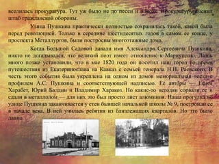 вселилась прокуратура. Тут уж было не до песен и плясок. Прокуратуру сменил
штаб гражданской обороны.
Улица Пушкина практически полностью сохранилась такой, какой была
перед революцией. Только в середине шестидесятых годов в самом ее конце, у
проспекта Металлургов, были построены многоэтажные дома.
Когда Большой Садовой давали имя Александра Сергеевича Пушкина,
никто не догадывался, что великий поэт имеет отношение к Мариуполю. Лишь
много позже установили, что в мае 1820 года он посетил наш город во время
путешествия из Екатеринослава на Кавказ с семьей генерала Н.Н. Раевского. В
честь этого события была укреплена на одном из домов мемориальная доска с
профилем А.С. Пушкина и соответствующей надписью. Ее авторы — Ефим
Харабет, Юрий Балдин и Владимир Харакоз. Но какие-то негодяи сорвали ее и
сдали в металлолом — для них это был просто лист алюминия. Наша прогулка по
улице Пушкина заканчивается у стен бывшей начальной школы № 9, построили ее
в начале века. В ней училась ребятня из близлежащих кварталов. Но это было
давно.
 