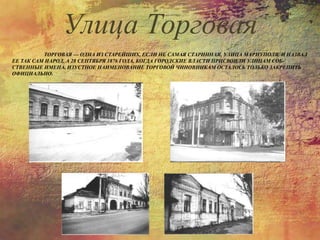 ТОРГОВАЯ — ОДНА ИЗ СТАРЕЙШИХ, ЕСЛИ НЕ САМАЯ СТАРИННАЯ, УЛИЦА МАРИУПОЛЯ. И НАЗВАЛ
ЕЕ ТАК САМ НАРОД, А 28 СЕНТЯБРЯ 1876 ГОДА, КОГДА ГОРОДСКИЕ ВЛАСТИ ПРИСВОИЛИ УЛИЦАМ СОБ-
СТВЕННЫЕ ИМЕНА, ИЗУСТНОЕ НАИМЕНОВАНИЕ ТОРГОВОЙ ЧИНОВНИКАМ ОСТАЛОСЬ ТОЛЬКО ЗАКРЕПИТЬ
ОФИЦИАЛЬНО.
Улица Торговая
 
