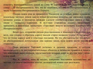 отметить переименованием одной из улиц. И переименовали улицу Торговую в
улицу …III Интернационала. Нет, мы не ошиблись, именно III Интернационала, в
честь годовщины Интернационала Первого.
Однако новое имя не прижилось. Указатели на угловых домах поменяли,
владельцы частных домов завели новые резиновые штампы, где значилось новое
название улицы, в паспортах граждан сделали соответствующие записи о про-
писке с «новыми» адресами. И все-таки старожилы упорно продолжали
применять в разговорах привычное «Торговая» вместо желаемого властями «III
Интернационала».
Более того, отправляя письма родственникам и знакомым в иные города и
веси, они упорно в обратном адресе писали старое название улицы. Естественно,
что по этому адресу шли и ответные послания. Но это обстоятельство нисколько
не обескураживало почтальонов: они хорошо знали, куда нужно нести письма и
открытки.
Пора расцвета Торговой осталась в далеком прошлом, а сегодня
воспоминания о ее достопримечательных объектах и личностях хранятся в памяти
тех поколений мариупольцев, представители которых один за другим тихо уходят
в мир иной.
Что ж, давайте, пока не поздно, совершим мысленное путешествие по
местам, где сквозь наслоения многих десятилетий можно еще разглядеть
 