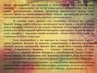 Проект реконструкции был выполнен в установленный срок и представлен
заказчику — горисполкому, но это не спасло костел от разрушения. Как часто
бывает, идеологическая доктрина преодолела практическую пользу. Через
короткое время на освободившемся месте возвели двухэтажный детский сад,
перестроенный недавно для нужд одного из отделов милиции.
В сентябре сорок третьего года гитлеровцы, отступая под ударами
Красной Армии, сожгли почти всю центральную часть города, в том числе жилые
дома и магазины, стоявшие по обе стороны Торговой, от Георгиевской до Никола-
евской улиц. О своеобразной прелести магазинов, сооруженных на рубеже веков в
стиле «модерн», с широкими окнами-витринами, сейчас можно судить лишь по
старинным почтовым открыткам.
Если всматриваться в эти картинки на тонком бристольском картоне,
можно разобрать фамилии на вывесках, прикрепленных к фасадам магазинов.
Обувной магазин принадлежал братьям Брон, рядом было торговое заведение
Антона Амвросиевича Бахалова — гласного городской думы. С ним
соседствовали табачный магазин Нерофиди и писчебумажный братьев Голдрин.
Кстати, скажем, что иждивением двух последних почтенных фирм было издано
большое количество почтовых открыток с видами дореволюционного Мариуполя.
В этот период истории нашего, по определению митрополита Игнатия,
благополучного города в магазине братьев Брон приказчики, встав на одно колено,
с испариной на лбах силились натянуть узкую туфельку на раздавшуюся от
 
