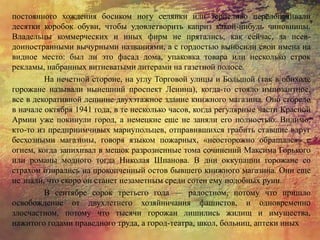 постоянного хождения босиком ногу селянки или терпеливо перелопачивали
десятки коробок обуви, чтобы удовлетворить каприз какой-нибудь чиновницы.
Владельцы коммерческих и иных фирм не прятались, как сейчас, за псев-
доиностранными вычурными названиями, а с гордостью выносили свои имена на
видное место: был ли это фасад дома, упаковка товара или несколько строк
рекламы, набранных витиеватыми литерами на газетной полосе.
На нечетной стороне, на углу Торговой улицы и Большой (так в обиходе
горожане называли нынешний проспект Ленина), когда-то стояло импозантное,
все в декоративной лепнине двухэтажное здание книжного магазина. Оно сгорело
в начале октября 1941 года, в те несколько часов, когда регулярные части Красной
Армии уже покинули город, а немецкие еще не заняли его полностью. Видимо,
кто-то из предприимчивых мариупольцев, отправившихся грабить ставшие вдруг
бесхозными магазины, говоря языком пожарных, «неосторожно обращался» с
огнем, когда запихивал в мешок разрозненные тома сочинений Максима Горького
или романы модного тогда Николая Шпанова. В дни оккупации горожане со
страхом озирались на прокопченный остов бывшего книжного магазина. Они еще
не знали, что скоро он станет незаметным среди сотен ему подобных руин.
В сентябре сорок третьего года — радостном, потому что пришло
освобождение от двухлетнего хозяйничания фашистов, и одновременно
злосчастном, потому что тысячи горожан лишились жилищ и имущества,
нажитого годами праведного труда, а город-театра, школ, больниц, аптеки иных
 