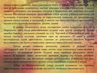 общественных строений, было уничтожено огнем и здание средней школы № 3. В
нем до революции помещалось частное реальное училище Гиацинтова. Следует,
наверное, объяснить, что реальное училище в Мариуполе, как, впрочем, и в иных
городах Российской империи, представляло собой среднее учебное заведение для
мальчиков, в котором, в отличие от классической гимназии, не преподавались
древние языки (латынь и греческий), а вместо них была расширена программа по
наукам естественным: математике, физике, химии.
К началу пятидесятых годов «погорелки» почти полностью исчезли в
Мариуполе: одни были восстановлены, остатки стен других разобрали. Только
коробка бывшего реального училища на углу Торговой и Николаевской улиц пе-
чально смотрела пустыми проемами окон на прохожих. И лишь в начале
шестидесятых годов трехэтажное строение из добротного красного кирпича
восстановили для своего управления строители мариупольского жилья.
Почти визави бывшему реальному училищу и поныне стоит
двухэтажный дом. В его первом этаже долгие годы помещалась единственная в
Мариуполе ветеринарная аптека. Острый запах карболки разносился далеко
окрест. В витрине лежал гигантских размеров шприц, им пугали дошколят
озорные подростки, уже вкусившие «плоды просвещения», утверждая, что, мол,
именно таким «инструментом» делают уколы нерадивым ученикам в школе.
Дойдя до Митрополитской, улица, которой посвящено это скромное
повествование, подчиняясь рельефу местности, несколько отклоняется от
 