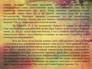 стороне, вызывает некоторый дискомфорт при взгляде на него. Потом
догадываешься: стены, расположенные вдоль пересекающихся улиц, как бы
развернуты относительно друг друга. Этому строению, лишенному всяких
украшений, можно было бы и не уделять внимания, если бы не одно
обстоятельство. Некоторые краеведы утверждают, что оно принадлежало
митрополиту Игнатию. Правда, при этом никаких документальных аргументов не
приводят. Так, не требующая доказательств истина.
На Торговой, 33, в так называемом «буфете», в первые послевоенные
годы демобилизованный разбитной солдат Илья Хайкин постигал науку торговли
пивом. Да, это тот самый буфетчик Илюша, в честь которого через многие годы
мариупольцы назвали троллейбусную остановку на проспекте Строителей перед
семнадцатым микрорайоном.
В ту же эпоху, когда Илюша начинал свою «благородную» деятельность,
в полуподвальном помещении двухэтажного дома на углу Евпаторийской улицы,
орудуя правой рукой рычагом насоса и подставляя под пенящуюся струю одну из
трех пивных кружек, или, по тогдашней терминологии, бокалов, удерживаемых
непостижимым способом узловатыми пальцами левой руки, крупный сутулый
неулыбчивый человек, под крупным носом которого выделялась черная щеточка
коротких усов, терпеливо втолковывал посетителям, что лучше недоливать пиво,
чем разбавлять его водой. Постоянные же клиенты, потягивая со смаком доброе
пиво, только посмеивались. Речь здесь идет о дяде Сереже Акопове. Его
 