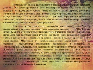 Перейдем от общих рассуждений к некоторым конкретным объектам.
Дом №11. Он сразу бросается в глаза. Несмотря на то, что ему около ста лет,
выглядит он молодцевато. Свежа светло-голубая с белым окраска, расчищена
затейливая кладка наружных стен. Говорят, будто принадлежал этот особнячок
купцу Алакозову. Так ли это? Напротив — дом №10. Мрачноватое строение с
табличкой, свидетельствующей, что в нем находится штаб-квартира комитета
самоорганизации населения «Старогородской».
Для того, чтобы узнать дату постройки двухэтажного дома №44 не
нужно рыться в архивах. поскольку она указана на фронтоне — 1911г.. Вот что
довелось узнать от приветливых жильцов этого старинного здания – супружеской
пары. Дом был построен неким купцом, во дворе были конюшня и каретный
сарай, а сейчас в них – гаражи. Под домом – большой подвал. Сразу же после
освобождения Мариуполя от немецко-фашистских захватчиков в этом
особняке расположился Молотовский райисполком. К сведению, до
«разоблачения» Хрущевым так называемой антипартийной группы теперешний
Жовтневый район нашего города назывался Молотовским. В 1953 году на
бывшей улице Карла Либкнехта, 39 было построено трехэтажное здание, туда
перебрались райкомы партии и комсомола, а также исполком Молотовского
района. А в опустевший дом вселили девять семей, в наши дни там осталось
только пять. Соседний дом №46, здесь жил, известный мариупольский
кардиолог Алексей Никитич Пархоменко.
 