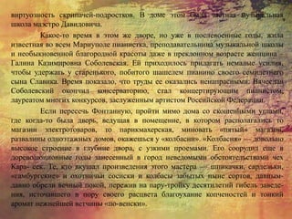 виртуозность скрипачей-подростков. В доме этом была частная музыкальная
школа маэстро Давидовича.
Какое-то время в этом же дворе, но уже в послевоенные годы, жила
известная во всем Мариуполе пианистка, преподавательница музыкальной школы
и необыкновенной благородной красоты даже в преклонном возрасте женщина –
Галина Казимировна Соболевская. Ей приходилось прилагать немалые усилия,
чтобы удержать у старенького, побитого шашелем пианино своего семилетнего
сына Славика. Время показало, что труды ее оказались ненапрасными: Вячеслав
Соболевский окончил консерваторию, стал концертирующим пианистом,
лауреатом многих конкурсов, заслуженным артистом Российской Федерации.
Если пересечь Фонтанную, пройти мимо дома со скошенными углами,
где когда-то была дверь, ведущая в помещение, в котором располагались то
магазин электротоваров, то парикмахерская, миновать «пятый» магазин,
развалины одноэтажных домов, окажешься у «колбасни». «Колбасня» — довольно
высокое строение в глубине двора, с узкими проемами. Его соорудил еще в
дореволюционные годы занесенный в город неведомыми обстоятельствами чех
Кара- сек. Те, кто вкушал произведения этого мастера — шпикачки, сардельки,
«гамбургские» и охотничьи сосиски и колбасы забытых ныне сортов, давным-
давно обрели вечный покой, пережив на пару-тройку десятилетий гибель заведе-
ния, источавшего в пору своего расцвета благоухание копченостей и тонкий
аромат нежнейшей ветчины «по-венски».
 