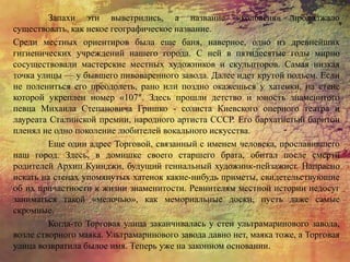 Запахи эти выветрились, а название «колбасня» продолжало
существовать, как некое географическое название.
Среди местных ориентиров была еще баня, наверное, одно из древнейших
гигиенических учреждений нашего города. С ней в пятидесятые годы мирно
сосуществовали мастерские местных художников и скульпторов. Самая низкая
точка улицы — у бывшего пивоваренного завода. Далее идет крутой подъем. Если
не полениться его преодолеть, рано или поздно окажешься у хатенки, на стене
которой укреплен номер «107″. Здесь прошли детство и юность знаменитого
певца Михаила Степановича Гришко - солиста Киевского оперного театра и
лауреата Сталинской премии, народного артиста СССР. Его бархатистый баритон
пленял не одно поколение любителей вокального искусства.
Еще один адрес Торговой, связанный с именем человека, прославившего
наш город. Здесь, в домишке своего старшего брата, обитал после смерти
родителей Архип Куинджи, будущий гениальный художник-пейзажист. Напрасно
искать на стенах упомянутых хатенок какие-нибудь приметы, свидетельствующие
об их причастности к жизни знаменитости. Ревнителям местной истории недосуг
заниматься такой «мелочью», как мемориальные доски, пусть даже самые
скромные.
Когда-то Торговая улица заканчивалась у стен ультрамаринового завода,
возле створного маяка. Ультрамаринового завода давно нет, маяка тоже, а Торговая
улица возвратила былое имя. Теперь уже на законном основании.
 