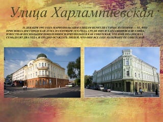 31 ДЕКАБРЯ 1991 ГОДА МАРИУПОЛЬСКИМ УЛИЦАМ ВЕРНУЛИ СТАРЫЕ НАЗВАНИЯ — ТЕ, ЧТО
ПРИСВОИЛА ИМ ГОРОДСКАЯ ДУМА 28 СЕНТЯБРЯ 1876 ГОДА, СРЕДИ НИХ И ХАРЛАМПИЕВСКАЯ УЛИЦА,
ИЗВЕСТНАЯ НЕСКОЛЬКИМ ПОКОЛЕНИЯМ МАРИУПОЛЬЦЕВ КАК СОВЕТСКАЯ. ЭТО ИМЯ ОНА НОСИЛА
СЕМЬДЕСЯТ ДВА ГОДА, И ТРУДНО ОСУЖДАТЬ ЛЮДЕЙ, ЧТО ОНИ ВСЕ ЕЩЕ НАЗЫВАЮТ ЕЕ СОВЕТСКОЙ.
Улица Харлампиевская
 