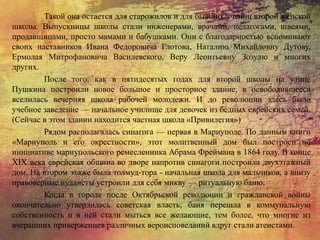 Такой она остается для старожилов и для бывших учениц второй женской
школы. Выпускницы школы стали инженерами, врачами, педагогами, швеями,
продавщицами, просто мамами и бабушками. Они с благодарностью вспоминают
своих наставников Ивана Федоровича Глотова, Наталию Михайловну Дутову,
Ермолая Митрофановича Василевского, Веру Леонтьевну Зозулю и многих
других.
После того, как в пятидесятых годах для второй школы на улице
Пушкина построили новое большое и просторное здание, в освободившееся
вселилась вечерняя школа рабочей молодежи. И до революции здесь было
учебное заведение — начальное училище для девочек из бедных еврейских семей.
(Сейчас в этом здании находится частная школа «Привилегия»)
Рядом располагалась синагога — первая в Мариуполе. По данным книги
«Мариуполь и его окрестности», этот молитвенный дом был построен по
инициативе мариупольского ремесленника Абрама Фреймана в 1864 году. В конце
XIX века еврейская община во дворе напротив синагоги построила двухэтажный
дом. На втором этаже была толмуд-тора - начальная школа для мальчиков, а внизу
правоверные иудаисты устроили для себя микву — ритуальную баню.
Когда в городе после Октябрьской революции и гражданской войны
окончательно утвердилась советская власть, баня перешла в коммунальную
собственность и в ней стали мыться все желающие, тем более, что многие из
вчерашних приверженцев различных вероисповеданий вдруг стали атеистами.
 