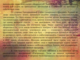выполнения своих консульских обязанностей Эммануилу Спиридоновичу никуда
ходить или ездить не приходилось: просителей и посетителей он принимал в
собственном доме.
Со стороны Екатерининской улицы (теперешнего проспекта Ленина) ко
двору консульского агента примыкало подобие скверика с увеселительными
заведениями. Тут было казино, где крутилась рулетка, крупье выкрикивал ставки,
где специальной лопаточкой на столе, крытом зеленым сукном, сгребались фишки,
где одним выпадало счастье — они выигрывали, что было реже, другие же
просаживали состояния, что случалось чаще. Менее азартные мариупольские
аборигены и их гости имели возможность поиграть в лото или бильярд, выпить
прохладительные напитки: зельтерскую воду — «газировку», подкрашенную
фруктовым сиропом, ситро, пиво или бузу — непрозрачную беловатую жидкость
из протертого проса, слабохмельную и слабогазированную. Скверик снесли, когда
в середине 30-х годов началось строительство четырехэтажного дома для рабочих
и ИТР завода «Азовсталь». Жителям центральной части города этот дом с
полукруглыми эркерами хорошо знаком: сюда в парикмахерскую ходили сделать
прическу, купить каравай свежего хлеба или сдобную булочку или «отовариться»
в магазине сельскохозяйственных продуктов.
В этом неприметном сейчас торговом заведении в послевоенное время
располагался… центральный «Гастроном». Тогда он казался огромным и
необыкновенно шикарным. В витринах были выставлены мастерски нарисован-
 