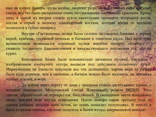 ные на кусках фанеры груды колбас, окорока, разрезанные головки сыра и прочей
снеди, все это было раскрашено очень натуральными масляными красками. Кроме
того, в одной из витрин стояла кукла-джентльмен примерно метрового роста,
одетая в серый в полоску однобортный костюм, которая время от времени
подносила к губам папиросу.
Внутри «Гастронома» полки были сплошь заставлены банками с черной
икрой, крабами, тресковой печенью и бычками в томатном соусе. Над всем этим
великолепием возвышался огромный муляж коробки папирос «Казбек» —
символа тогдашнего благосостояния и начальствующего положения тех, кто их
курил.
Консервные банки были основательно засижены мухами, наклейки с
изображением изогнутого осетра выцвели под действием солнечных лучей.
Мариупольцы не очень-то покупали все эти деликатесы: черная икра на базаре
была куда дешевле, чем в магазине, а бычков можно было наловить, не прилагая
особых усилий, в море.
До войны через дорогу от дома с эркерами стояло двухэтажное здание, в
котором помещался Молотовский (читай Жовтневый) райком ВКП(б). Угол
здания, обращенный на перекресток, был скошен. В скошенной части находилась
дверь, которая вела внутрь помещения. После пожара сорок третьего года от
здания райкома остался один остов, но огонь пощадил полуподвал. В нем-то и
была устроена пивная, где пиво полилось в банки из-под американской нондли-
 