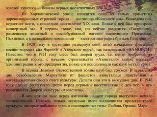зовской тушенки — бокалы первых послевоенных лет.
На Харлампиевской улице находится одно из самых приметных
дореволюционных строений города — гостиница «Континенталь». Возведена она,
вероятнее всего, в последнее десятилетие XIX века. Позже к ней был пристроен
концертный зал. В первом этаже, там, где сейчас находится «Гастроном»,
размещался книжный и писчебумажный магазин наследников Приходько-
Пыхненко, а в подвальном помещении — электротипография братьев Гольдрин.
В 1920 году в гостинице развернул свой штаб начальник советских
военно-морских сил Черного и Азовского морей, так называемый «НАМОРСИ».
Известно, что в 1921 году здесь был дворец труда, т.е. центр профсоюзных
организаций города, с началом строительства «Азовстали» здание передали
администрации этого предприятия, позже его использовали как клуб металлургов.
В период Великой Отечественной войны клуб был сожжен. В первые же
дни освобождения Мариуполя от фашистов азовстальцы приступили к
восстановлению своего очага культуры. Делали они это в выходные дни. В 1946
году здание распахнуло двери перед первыми посетителями, с тех пор в нем
размещается Дворец культуры «Азовстали».
В концертном зале перед жителями нашего города выступали немало
знаменитостей. Назовем только несколько имен выдающихся представителей
культуры, которые побывали здесь в послевоенные годы: Любовь Орлова, Марк
 