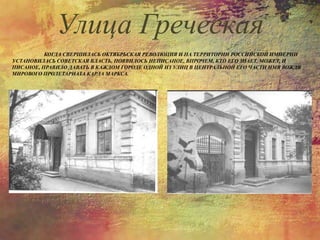 КОГДА СВЕРШИЛАСЬ ОКТЯБРЬСКАЯ РЕВОЛЮЦИЯ И НА ТЕРРИТОРИИ РОССИЙСКОЙ ИМПЕРИИ
УСТАНОВИЛАСЬ СОВЕТСКАЯ ВЛАСТЬ, ПОЯВИЛОСЬ НЕПИСАНОЕ, ВПРОЧЕМ, КТО ЕГО ЗНАЕТ, МОЖЕТ, И
ПИСАНОЕ, ПРАВИЛО ДАВАТЬ В КАЖДОМ ГОРОДЕ ОДНОЙ ИЗ УЛИЦ В ЦЕНТРАЛЬНОЙ ЕГО ЧАСТИ ИМЯ ВОЖДЯ
МИРОВОГО ПРОЛЕТАРИАТА КАРЛА МАРКСА.
Улица Греческая
 