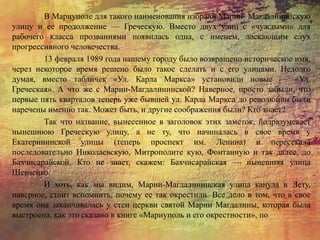 В Мариуполе для такого наименования избрали Марии- Магдалининскую
улицу и ее продолжение — Греческую. Вместо двух улиц с «чуждыми» для
рабочего класса прозваниями появилась одна, с именем, ласкающим слух
прогрессивного человечества.
13 февраля 1989 года нашему городу было возвращено историческое имя,
через некоторое время решено было такое сделать и с его улицами. Недолго
думая, вместо табличек «Ул. Карла Маркса» установили новые — «Ул.
Греческая». А что же с Марии-Магдалининской? Наверное, просто забыли, что
первые пять кварталов теперь уже бывшей ул. Карла Маркса до революции были
наречены именно так. Может быть, и другие соображения были? Кто знает?
Так что название, вынесенное в заголовок этих заметок, подразумевает
нынешнюю Греческую улицу, а не ту, что начиналась в свое время у
Екатерининской улицы (теперь проспект им. Ленина) и пересекала
последовательно Николаевскую, Митрополите кую, Фонтанную и так далее, до
Бахчисарайской. Кто не знает, скажем: Бахчисарайская — нынешняя улица
Шевченко.
И хоть, как мы видим, Марии-Магдалининская улица канула в Лету,
наверное, стоит вспомнить, почему ее так окрестили. Все дело в том, что в свое
время она заканчивалась у стен церкви святой Марии Магдалины, которая была
выстроена, как это сказано в книге «Мариуполь и его окрестности», по
 