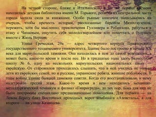 На четной стороне, ближе к Итальянской, в тот же период времени
находилась детская библиотека имени М. Горького, ребятня из центральной части
города ходила сюда за книжками. Особо рьяные книгочеи записывались на
очередь, чтобы прочесть истории, рассказанные бароном Мюнхгаузеном,
пережить, хотя бы мысленно, приключения Гулливера и Робинзона, ринуться в
атаку с Чапаевым, ощутить себя молодогвардейцем или помечтать о будущем
вместе с Жюль Верном.
Улица Греческая, 29а — адрес четвертого корпуса Приазовского
государственного технического университета. Здание было построено в начале XX
века для мариупольской таможни. Она находилась в нем до самой революции, а
может быть, какое-то время и после нее. Но в тридцатые годы здесь разместили
школу № 6, одну из нескольких мариупольских национальных школ —
еврейскую. От старожилов приходилось слышать, что в ней учились не только
дети из еврейских семей, но и русские, украинские ребята, жившие поблизости. В
годы войны здание бывшей таможни сожгли. Когда его восстанавливали, к нему
надстроили третий этаж. Какое-то время в нем находились механико-
металлургический техникум и филиал «Гипрограда», до тех пор, пока для них не
были построены специально предназначенные помещения. Для первого — на
Левом берегу близ Восточных проходных ворот комбината «Азовсталь», а для
второго — на улице Казанцева.
 