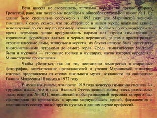 Если никуда не сворачивать, а только перейти на другую сторону
Греческой, рано или поздно мы подойдем к общеобразовательной школе № 1. Ее
здание было специально сооружено в 1895 году для Мариинской женской
гимназии. К слову скажем, что это старейшее в нашем городе школьное здание,
используемое до сих пор по прямому назначению. Когда-то по его коридорам во
время переменок чинно прогуливались парами или втроем гимназистки в
коричневых форменных платьях и черных передниках, за ними присматривали
строгие классные дамы, затянутые в корсеты, их блузки наглухо были застегнуты
многочисленными пуговками до самого горла. Среди гимназических учителей
были и мужчины — степенные господа в мундирах, фасон которых определяло
Министерство просвещения.
Чтобы убедиться, так ли это, достаточно всмотреться в старинные
фотографии, запечатлевшие преподавателей и учениц Мариинской гимназии,
которые представлены на стенах школьного музея, созданного по инициативе
Галины Матвеевны Штанько в 1977 году.
В музее мы узнаем, что после 1919 года женскую гимназию сменила 1-я
трудовая школа, что в годы Великой Отечественной войны здесь размещался
эвакогоспиталь № 1051, медицинский и обслуживающий персонал которого был
сформирован из призванных в армию мариупольских врачей, фармацевтов и
медицинских сестер, людей других нужных в данном случае профессий.
 