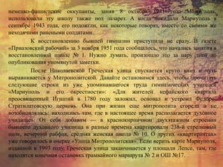 немецко-фашистские оккупанты, заняв 8 октября 1941 года Мариуполь,
использовали эту школу также под лазарет. А когда покидали Мариуполь в
сентябре 1943 года, его подожгли, как некоторые говорят, вместе со своими же
неходячими ранеными солдатами.
К восстановлению бывшей гимназии приступили не сразу. В газете
«Приазовский рабочий» за 3 ноября 1951 года сообщалось, что начались занятия в
восстановленной школе № 1. Нужно думать, произошло это за пару дней до
опубликования упомянутой заметки.
После Николаевской Греческая улица спускается круто вниз и чуть
выравнивается у Митрополитской. Давайте остановимся здесь, чтобы прочитать
следующие строки из уже упоминавшегося труда гимназических учителей
«Мариуполь и его окрестности»: «Для жителей кефайского квартала
преосвященный Игнатий в 1780 году заложил, основал и устроил Федоро-
Стратилатовскую церковь. Она при жизни еще митрополита сгорела и не
возобновлялась: находилась там, где в настоящее время располагается духовное
училище». От себя добавим — в краснокирпичном двухэтажном строении
бывшего духовного училища в разные времена квартировали 238-й стрелковый
полк, вечерний рабфак, средняя женская школа № 10. О других «квартирантах»
уже говорилось в очерке «Улица Митрополитская». Если верить карте Мариуполя,
изданной в 1993 году, Греческая улица заканчивается у площади Лепсе, там, где
находятся конечная остановка трамвайного маршрута № 2 и ОШ №17.
 