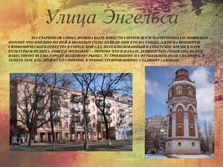 ЭТА СТАРИННАЯ УЛИЦА ДОЛЖНА БЫТЬ ИЗВЕСТНА ПОЧТИ ВСЕМ МАРИУПОЛЬЦАМ. ПОЖИЛЫМ —
ПОТОМУ ЧТО ИМЕННО ПО НЕЙ В МОЛОДЫЕ ГОДЫ ХОДИЛИ ОНИ КТО НА ТАНЦЫ, А КТО НА КОНЦЕРТЫ
СИМФОНИЧЕСКОГО ОРКЕСТРА В ГОРОДСКОЙ САД, ПЕРЕИМЕНОВАННЫЙ В СОВЕТСКОЕ ВРЕМЯ В ПАРК
КУЛЬТУРЫ И ОТДЫХА. СОВСЕМ МОЛОДЫМ — ПОТОМУ ЧТО В НАЧАЛЕ ДЕВЯНОСТЫХ ГОДОВ ОНА ВЕЛА К
ИЗВЕСТНОМУ ВСЕМУ ГОРОДУ ВЕЩЕВОМУ РЫНКУ, УСТРОЕННОМУ НА ФУТБОЛЬНОМ ПОЛЕ СТАДИОНА, А
ТЕПЕРЬ ТЕМ, КТО ДРУЖИТ СО СПОРТОМ, К РЕКОНСТРУИРОВАННОМУ СТАДИОНУ «АЗОВЕЦ».
Улица Энгельса
 
