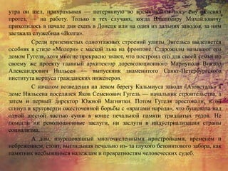 утра он шел, прихрамывая — потерянную во время войны ногу ему заменял
протез, — на работу. Только в тех случаях, когда Владимиру Михайловичу
приходилось в начале дня ехать в Донецк или на один из дальних заводов, за ним
заезжала служебная «Волга».
Среди приземистых одноэтажных строений улицы Энгельса выделяется
особняк в стиле «Модерн» с маской льва на фронтоне. Старожилы называют его
домом Гугеля, хотя многие прекрасно знают, что построил его для своей семьи по
своему же проекту главный архитектор дореволюционного Мариуполя Виктор
Александрович Нильсен — выпускник знаменитого Санкт-Петербургского
института корпуса гражданских инженеров.
С началом возведения на левом берегу Кальмиуса завода «Азовсталь» в
доме Нильсена поселился Яков Семенович Гугель — начальник строительства, а
затем и первый директор Южной Магнитки. Потом Гугеля арестовали, и он
сгинул в круговерти ожесточенной борьбы с «врагами народа», что бушевала над
одной шестой частью суши в конце печальной памяти тридцатых годов. Не
помогли ни революционные заслуги, ни заслуги в индустриализации страны
социализма.
А дом, изуродованный многочисленными пристройками, временем и
небрежением, стоит, выглядывая печально из- за глухого бетонитового забора, как
памятник несбывшимся надеждам и превратностям человеческих судеб.
 