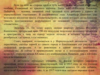 Если по этой же стороне пройти чуть выше, можно заметить добротный
особняк, сложенный из красного кирпича. Здесь жил Александр Павлович
Поборчий — человек, начавший свой трудовой путь рабочим у одного из
мариупольских «частников». В послевоенные годы Александр Павлович уже
возглавлял коллектив треста «Азовстальстрой», на плечи которого легла основная
тяжесть восстановления разрушенного до основания гитлеровцами завода
«Азовсталь».
Энгельса, 21. По этому адресу снимал квартиру Деомид Фотиевич
Калогномос, прекрасный врач. Об его искусстве исцеления маленьких пациентов
и пристрастии к пиву по городу ходили легенды, в которых трудно было
разобраться, где правда, а где вымысел.
Стоит, наверное, остановиться и у Мариупольской автошколы. Трудно
пересчитать, сколько парней из самого города и близлежащих сел учились тут
шоферской профессии. А до революции в здании школы помещалось
казначейство. И сейчас в краеведческом музее и у коллекционеров можно
встретить открытку начала XX века с его изображением. Поверьте, дом с той поры
почти не изменился.
К автошколе примыкает строение, на фасаде которого укреплена
мраморная доска с надписью, повествующей, что в 1917 году за его стенами
размещался Мариупольский военно-революционный комитет. От себя добавим,
что и штаб Красной гвардии тоже. А до 1917 года в нем заседали мировые судьи
 