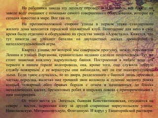 Но работники завода эту легенду опровергли. Оказалось, все проще: на
заводе воду очищают с помощью самого совершенного оборудования, которое на
сегодня известно в мире. Вот так-то.
На противоположной стороне улицы в первом этаже стандартного
жилого дома находится городской шахматный клуб. Помещение для него в свое
время было отделано и оборудовано на средства завода «Азовсталь». Кажется, что
тут никогда не утихают баталии на двухцветных досках древнейшей и
интеллектуальнейшей игры.
Квартал улицы, по которой мы совершаем прогулку, между проспектом
Ленина и улицей Варганова, сравнительно недавно сделали пешеходным. Тут же
стоит знакомая каждому мариупольцу башня. Построенная в начале века для
первого в нашем городе водопровода, она, кроме того, еще служила добрую
службу пожарным: с ее верхотуры они наблюдали, нет ли где подозрительного
дыма. Если такое случалось, то из двора, разделенного с башней лишь проезжей
частью переулка, вылетал под громкий звон колокола и дудение медного рожка
конный пожарный обоз бравых борцов с огнем в начищенных до блеска
металлических касках, брезентовых робах и широких поясах с притороченными к
ним топориками.
От этого места ул. Энгельса, бывшая Константиновская, спускается на
северо - восток, пересекая одну за другой старинные мариупольские улицы:
Николаевскую, Митрополитскую, Фонтанную. И вдруг у Евпаторийской растворя-
 