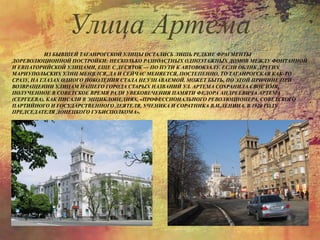 ИЗ БЫВШЕЙ ТАГАНРОГСКОЙ УЛИЦЫ ОСТАЛИСЬ ЛИШЬ РЕДКИЕ ФРАГМЕНТЫ
ДОРЕВОЛЮЦИОННОЙ ПОСТРОЙКИ: НЕСКОЛЬКО РАЗНОАСТНЫХ ОДНОЭТАЖНЫХ ДОМОВ МЕЖДУ ФОНТАННОЙ
И ЕВПАТОРИЙСКОЙ УЛИЦАМИ, ЕЩЕ С ДЕСЯТОК — ПО ПУТИ К АВТОВОКЗАЛУ. ЕСЛИ ОБЛИК ДРУГИХ
МАРИУПОЛЬСКИХ УЛИЦ МЕНЯЛСЯ, ДА И СЕЙЧАС МЕНЯЕТСЯ, ПОСТЕПЕННО, ТО ТАГАНРОГСКАЯ КАК-ТО
СРАЗУ, НА ГЛАЗАХ ОДНОГО ПОКОЛЕНИЯ СТАЛА НЕУЗНАВАЕМОЙ. МОЖЕТ БЫТЬ, ПО ЭТОЙ ПРИЧИНЕ ПРИ
ВОЗВРАЩЕНИИ УЛИЦАМ НАШЕГО ГОРОДА СТАРЫХ НАЗВАНИЙ УЛ. АРТЕМА СОХРАНИЛА СВОЕ ИМЯ,
ПОЛУЧЕННОЕ В СОВЕТСКОЕ ВРЕМЯ РАДИ УВЕКОВЕЧЕНИЯ ПАМЯТИ ФЕДОРА АНДРЕЕВИЧА АРТЕМА
(СЕРГЕЕВА), КАК ПИСАЛИ В ЭНЦИКЛОПЕДИЯХ, «ПРОФЕССИОНАЛЬНОГО РЕВОЛЮЦИОНЕРА, СОВЕТСКОГО
ПАРТИЙНОГО И ГОСУДАРСТВЕННОГО ДЕЯТЕЛЯ, УЧЕНИКА И СОРАТНИКА В.И.ЛЕНИНА, В 1920 ГОДУ
ПРЕДСЕДАТЕЛЯ ДОНЕЦКОГО ГУБИСПОЛКОМА».
Улица Артема
 