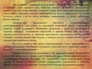 После пожара, учиненного гитлеровцами при отступлении из Мариуполя
в сентябре сорок третьего года, пожалуй, именно на бывшей Таганрогской
оказалось больше всего коробок сгоревших домов. Восстанавливать большинство
одноэтажных строений в центре города резона не было и решили: то, что от них
осталось, снести, а на их месте построить современные, со всеми удобствами
жилые корпуса.
Архитекторы Харьковского института «Горстройпроект»,
изголодавшиеся за годы войны по настоящей творческой работе, постарались
украсить здания лоджиями и балконами, колоннами и эркерами, башенками и
пышной лепниной, затейливыми карнизами и арками. Новые дома на улице
Артема успели построить до принятия пресловутого хрущевского постановления
о борьбе с излишествами в архитектуре, и замысел зодчих в значительной степени
оказался претворенным в жизнь.
На месте домов, в свое время принадлежавших семье Хараджаевых, по
проекту архитектора Яновицкого построили известные всем помпезные здания с
башнями, увенчанные шпилями.
Однако давайте все же поговорим о той, дореволюционной Таганрогской
улице. Она начиналась у сквера и круто спускалась вниз к Бахчисарайской, то есть
к нынешнему бульвару Шевченко. Не удивляйтесь, часть современной улицы
Артема от сквера до Малой Садовой (теперешней Семенишина) в прежние
времена называлась Больничной. Таганрогская была как бы ограничена двумя
 