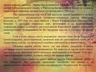 православными храмами: Марии-Магдалининской церковью, что возвышалась в
центре Александровского сквера, и Рождества Богородицы (в народе ее называли
Карасевской) церковью, которая была построена еще в 1780 году.
Она примечательна тем, что в ней крестили самого знаменитого из всех
мариупольцев — выдающегося художника-пейзажиста Архипа Ивановича
Куинджи, в 1875 году его здесь венчали с Верой Елевферьевной Шаповаловой-
Кечеджи. С помощью старинных карт, фотографий и по воспоминаниям
старожилов удалось установить местоположение Карасевской церкви, взорванной
воинствующими безбожниками не без наущения властей в середине тридцатых
годов.
Стоя у этого святого места, подумалось: неплохо было бы во искупление
грехов соорудить, пусть скромный, памятный знак об уничтоженном храме. И не
только здесь, а везде, где произошло подобное святотатство в нашем городе.
Обломки церкви увезли, место, где она стояла, замостили, а рядом
построили школу, нынешнюю одиннадцатую. Ей, кажется, не так уж долго стоять:
многополосная автострада почти вплотную приблизилась к ее стенам. Если авто-
страду продолжат строить, то школу снесут, как некогда церковь.
Двухэтажное здание из серого кирпича на углу Евпаторийской, сейчас в
нем находится Дом учителя, специально построено для школы в те
приснопамятные времена, когда улица еще называлась Таганрогской. В советское
 