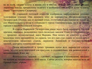 не во всем, своему успеху в жизни эти и многие, многие другие люди обязаны
директору школы, прекрасному педагогу и необыкновенно доброй души человеку
Ивану Терентьевичу Сидорчуку.
На старинной почтовой открытке изображена мариупольская почтово-
телеграфная станция. Она занимала угол на перекрестке Митрополитской и
Таганрогской. Отсюда, как от нулевой точки, отсчитывали расстояния не только до
сел Мариупольского уезда и губернского города Екатеринослава, но и до других
городов и весей Российской империи.
В старом Мариуполе Таганрогская улица долго была окраинной. По этой
причине, наверное, размещались здесь несколько заводов. Один из сохранившихся
— прокатно- штамповочный завод Верника. Нам ничего не известно о судьбе
владельца этого предприятия, но скажем, что его сын стал одним из выдающихся
конструкторов прокатных станов, лауреатом Ленинской и Государственной
премий, доктором технических наук.
Поток автомобилей и грохот трамваев почти всех маршрутов сделали
улицу Артема мало пригодной для прогулок, а следовательно, для размышлений и
воспоминаний. И все же.
Вспомнилось: трамвай — «двойка», позванивая в колокольчик, вползает
на подъем по направлению к 36-й школе. Сейчас рельсы, которые некогда вели на
Правый берег, убрали.
 