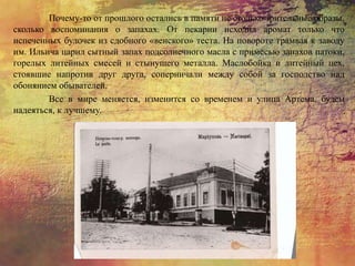 Почему-то от прошлого остались в памяти не столько зрительные образы,
сколько воспоминания о запахах. От пекарни исходил аромат только что
испеченных булочек из сдобного «венского» теста. На повороте трамвая к заводу
им. Ильича царил сытный запах подсолнечного масла с примесью запахов патоки,
горелых литейных смесей и стынущего металла. Маслобойка и литейный цех,
стоявшие напротив друг друга, соперничали между собой за господство над
обонянием обывателей.
Все в мире меняется, изменится со временем и улица Артема, будем
надеяться, к лучшему.
 