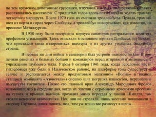 по тем временам допотопные грузовики, в кузовах которых на деревянных лавках
рассаживались пассажиры. С тридцатых годов вдоль пляжа начали ходить трамваи
четвертого маршрута. После 1970 года их сменили троллейбусы. Правда, трамвай
шел из порта в город через Слободку, а троллейбус поворачивает, как известно, на
проспект Металлургов.
В 1938 году были построены корпуса санатория центрального комитета
профсоюза угольщиков. Здесь отдыхали в основном горняки Донбасса, но бывало,
что приезжали сюда оздоровиться шахтеры и из других угольных бассейнов
страны.
В первые же дни войны в санатории был устроен эвакогоспиталь. В нем
лечили раненых и больных бойцов и командиров перед отправкой в медицинские
учреждения глубокого тыла. Утром 8 октября 1941 года, когда передовые части
гитлеровцев уже были в Ильичевском районе, на платформе (она существует и
сейчас и располагается между продуктовым магазином «Волна» и водной
станцией комбината «Азовсталь») спешно шла погрузка пациентов, персонала и
имущества госпиталя. Позже его главный врач Александр Миронович Фролов
вспоминал, что в середине дня, когда их эшелон с огромными красными крестами
на стенах и крышах вагонов проходил мимо переезда у гавани Шмидта, там
стояли немецкие автоматчики. Нет, они не стреляли, лишь жестами показывали в
сторону Сартаны, давая понять, мол, там уж точно вас разнесут в щепы.
 